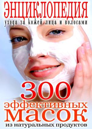 300 эффективных масок из натуральных продуктов. Энциклопедия ухода за кожей лица и волосами