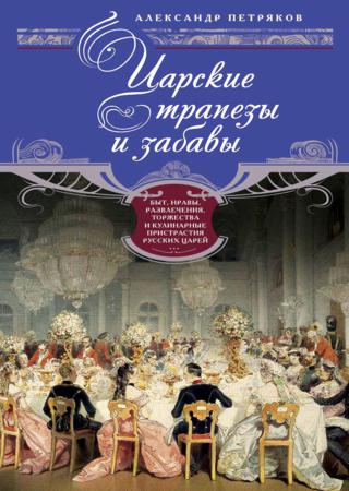 Царские трапезы и забавы. Быт, нравы, развлечения, торжества и кулинарные пристрастия русских царей