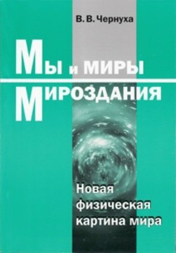 Виктор Чернуха. Мы и миры Мироздания. Новая физическая картина мира